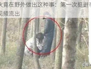 震惊小伙竟在野外做出这种事：第一次挺进李艳的滋润花苞视频流出