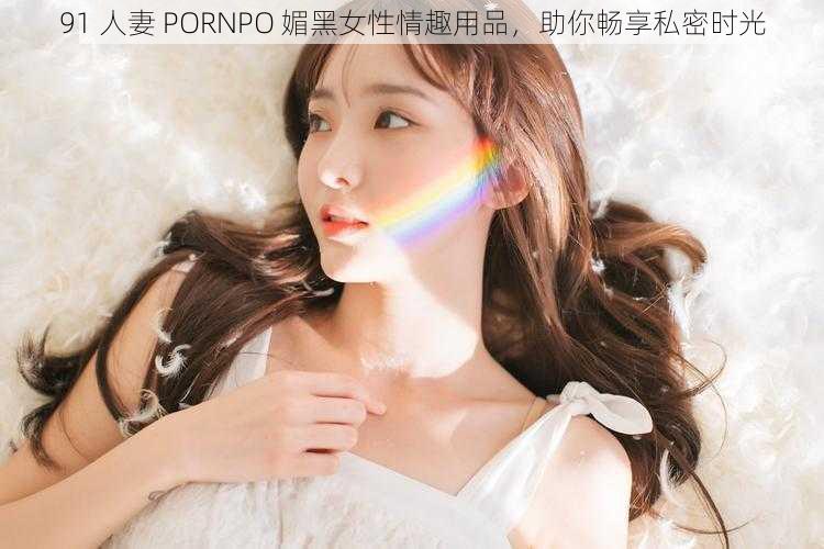 91 人妻 PORNPO 媚黑女性情趣用品，助你畅享私密时光