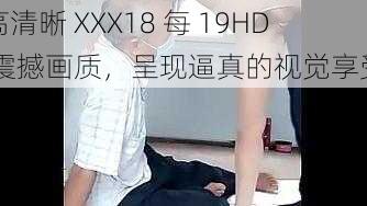 高清晰 XXX18 每 19HD 震撼画质，呈现逼真的视觉享受