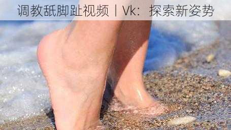 调教舐脚趾视频丨Vk：探索新姿势