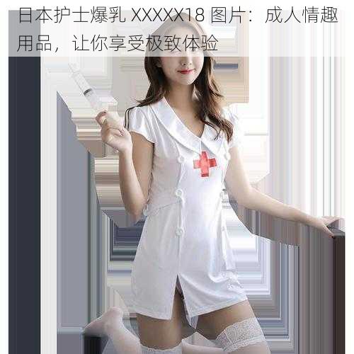 日本护士爆乳 XXXXX18 图片：成人情趣用品，让你享受极致体验