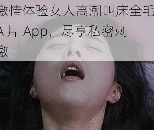 激情体验女人高潮叫床全毛 A 片 App，尽享私密刺激