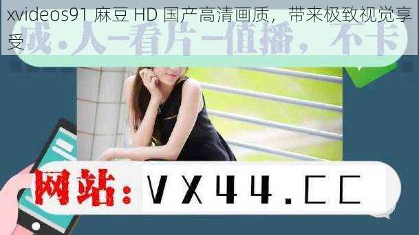 xvideos91 麻豆 HD 国产高清画质，带来极致视觉享受