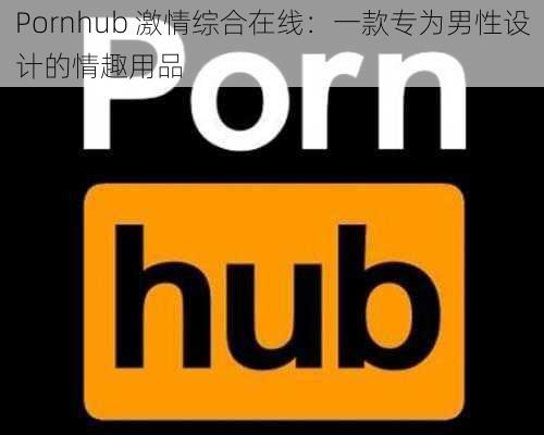 Pornhub 激情综合在线：一款专为男性设计的情趣用品